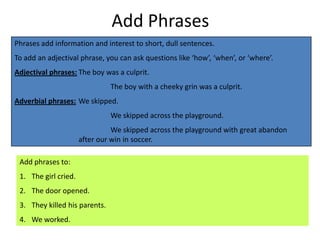 Add Phrases
Phrases add information and interest to short, dull sentences.
To add an adjectival phrase, you can ask questions like ‘how’, ‘when’, or ‘where’.
Adjectival phrases: The boy was a culprit.
                               The boy with a cheeky grin was a culprit.
Adverbial phrases: We skipped.
                               We skipped across the playground.
                                We skipped across the playground with great abandon
                      after our win in soccer.

 Add phrases to:
 1. The girl cried.
 2. The door opened.
 3. They killed his parents.
 4. We worked.
 