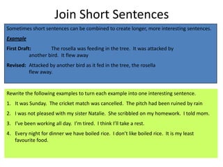 Join Short Sentences
Sometimes short sentences can be combined to create longer, more interesting sentences.
Example
First Draft:        The rosella was feeding in the tree. It was attacked by
           another bird. It flew away
Revised: Attacked by another bird as it fed in the tree, the rosella
         flew away.


Rewrite the following examples to turn each example into one interesting sentence.
1. It was Sunday. The cricket match was cancelled. The pitch had been ruined by rain
2. I was not pleased with my sister Natalie. She scribbled on my homework. I told mom.
3. I’ve been working all day. I’m tired. I think I’ll take a rest.
4. Every night for dinner we have boiled rice. I don’t like boiled rice. It is my least
   favourite food.
 