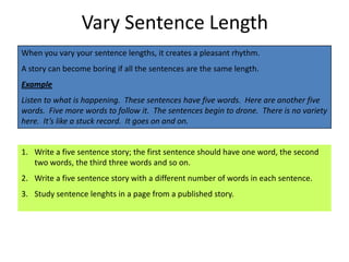 Vary Sentence Length
When you vary your sentence lengths, it creates a pleasant rhythm.
A story can become boring if all the sentences are the same length.
Example
Listen to what is happening. These sentences have five words. Here are another five
words. Five more words to follow it. The sentences begin to drone. There is no variety
here. It’s like a stuck record. It goes on and on.


1. Write a five sentence story; the first sentence should have one word, the second
   two words, the third three words and so on.
2. Write a five sentence story with a different number of words in each sentence.
3. Study sentence lenghts in a page from a published story.
 