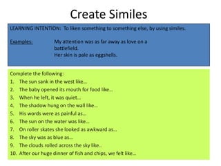 Create Similes
LEARNING INTENTION: To liken something to something else, by using similes.

Examples:           My attention was as far away as love on a
                    battlefield.
                    Her skin is pale as eggshells.


Complete the following:
1. The sun sank in the west like…
2. The baby opened its mouth for food like…
3. When he left, it was quiet…
4. The shadow hung on the wall like…
5. His words were as painful as…
6. The sun on the water was like…
7. On roller skates she looked as awkward as…
8. The sky was as blue as…
9. The clouds rolled across the sky like..
10. After our huge dinner of fish and chips, we felt like…
 