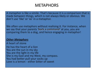 METAPHORS
A metaphor is like a simile. That's because it is a comparison that is
made between things, which is not always likely or obvious. We
don’t use ‘like’ or ‘as’ in a metaphor.

We often use metaphors without realising it. For instance, when
we say that your parents 'bark a command' at you, you are
comparing them to a dog, and hence engaging in metaphor!

Other Metaphors
A heart of stone
He has the heart of a lion
You are the sun in my sky
You are the light in my life
She is my East and my West, my compass.
You had better pull your socks up
Love is a lemon - either bitter of sweet
 