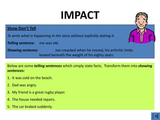 IMPACT
Show Don’t Tell
To write what is happening in the story without explicitly stating it.
Telling sentence:   Joe was old.
Showing sentence:           Joe creacked when he moved, his arthritic limbs
                    bowed beneath the weight of his eighty years

Below are some telling sentences which simply state facts. Transform them into showing
sentences:
1. It was cold on the beach.
2. Dad was angry.
3. My friend is a great rugby player.
4. The house needed repairs.
5. The car braked suddenly.
 