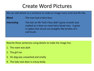 Create Word Pictures
We can add details to a sentence to make an image more vivid and life-like.
Bland              The man had a hairy face.
Interesting        The hair on Mr Twit’s face didn’t grow smooth and
                   matted as it does on most hairy-faced men. It grew
                   in spikes that struck out straights like bristles of a
                   nail brush.



Rewrite these sentences using details to make the image live.
1. The room was dark
2. The girl ran
3. His dog was unwashed and smelly
4. The lady next door is a busy body.
 