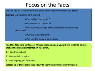Focus on the Facts
We can add on sufficient information to help the reader understand better.
Example A boat came to the island.
                     What kind of boat was it?
                     Who was aboard the boat?
                    What were the feelings of the passengers about reching
          the island?
                     When did the boat arrive?
                     What was the purpose of the visit?

Read the following sentences. What questions would you ask the writer to ensure
that all the essential information was given.
1. I don’t like school.
2. My aunt is in hospital.
3. We like going out for dinner.
Select one of these sentences. Rewrite them with sufficient information.
 