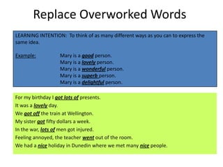 Replace Overworked Words
LEARNING INTENTION: To think of as many different ways as you can to express the
same idea.

Example:          Mary is a good person.
                  Mary is a lovely person.
                  Mary is a wonderful person.
                  Mary is a superb person.
                  Mary is a delightful person.

For my birthday I got lots of presents.
It was a lovely day.
We got off the train at Wellington.
My sister got fifty dollars a week.
In the war, lots of men got injured.
Feeling annoyed, the teacher went out of the room.
We had a nice holiday in Dunedin where we met many nice people.
 