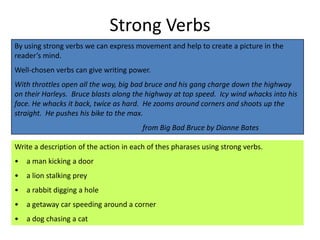 Strong Verbs
By using strong verbs we can express movement and help to create a picture in the
reader’s mind.
Well-chosen verbs can give writing power.
With throttles open all the way, big bad bruce and his gang charge down the highway
on their Harleys. Bruce blasts along the highway at top speed. Icy wind whacks into his
face. He whacks it back, twice as hard. He zooms around corners and shoots up the
straight. He pushes his bike to the max.
                                        from Big Bad Bruce by Dianne Bates

Write a description of the action in each of thes pharases using strong verbs.
•   a man kicking a door
•   a lion stalking prey
•   a rabbit digging a hole
•   a getaway car speeding around a corner
•   a dog chasing a cat
 