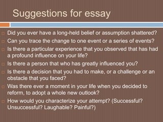 Suggestions for essay
   Did you ever have a long-held belief or assumption shattered?
   Can you trace the change to one event or a series of events?
   Is there a particular experience that you observed that has had
    a profound influence on your life?
   Is there a person that who has greatly influenced you?
   Is there a decision that you had to make, or a challenge or an
    obstacle that you faced?
   Was there ever a moment in your life when you decided to
    reform, to adopt a whole new outlook?
   How would you characterize your attempt? (Successful?
    Unsuccessful? Laughable? Painful?)
 