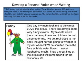 Develop a Personal Voice when Writing
VOICE shows your personality when writing. The writing has a sound different from
everyone else's. It has feeling and emotion so that it does not sound boring. The reader
should be able to tell if you are happy or sad. The writer should be writing from the heart
and bring the topic to life for the reader.



  Funny                    One day my mom took me to the circus. I
                           LOVE the circus. There are always some
                           very funny clowns. My favorite clown
                           there came up to me and told me he had
                           a secret for me. He got real close to me
                           and I thought he was going to whisper in
                           my ear when POW he squirted me in the
                           face with his water flower. I never
                           laughed so much. I had a great time at
                           the circus and will remember it for the
                           rest of my life.
 