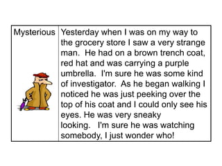 Mysterious Yesterday when I was on my way to
           the grocery store I saw a very strange
           man. He had on a brown trench coat,
           red hat and was carrying a purple
           umbrella. I'm sure he was some kind
           of investigator. As he began walking I
           noticed he was just peeking over the
           top of his coat and I could only see his
           eyes. He was very sneaky
           looking. I'm sure he was watching
           somebody, I just wonder who!
 