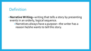 Definition 
•Narrative Writing--writing that tells a story by presenting 
events in an orderly, logical sequence. 
•Narratives always have a purpose—the writer has a 
reason he/she wants to tell this story. 
 