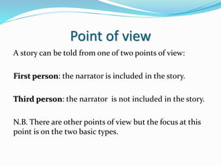 Point of view
A story can be told from one of two points of view:
First person: the narrator is included in the story.
Third person: the narrator is not included in the story.
N.B. There are other points of view but the focus at this
point is on the two basic types.
 