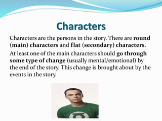 Characters
Characters are the persons in the story. There are round
(main) characters and flat (secondary) characters.
At least one of the main characters should go through
some type of change (usually mental/emotional) by
the end of the story. This change is brought about by the
events in the story.
 