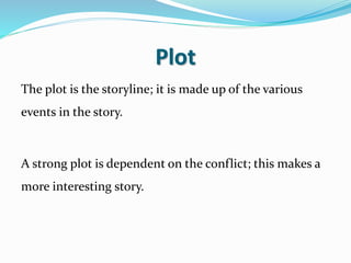 Plot
The plot is the storyline; it is made up of the various
events in the story.
A strong plot is dependent on the conflict; this makes a
more interesting story.
 