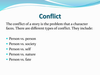 Conflict
The conflict of a story is the problem that a character
faces. There are different types of conflict. They include:
 Person vs. person
 Person vs. society
 Person vs. self
 Person vs. nature
 Person vs. fate
 