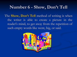 Number 6 - Show, Don’t Tell
The Show, Don’t Tell method of writing is when
the writer is able to create a picture in the
reader's mind, to get away from the repetition of
such empty words like went, big, or said.
 