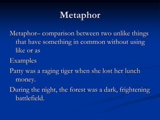 Metaphor
Metaphor– comparison between two unlike things
that have something in common without using
like or as
Examples
Patty was a raging tiger when she lost her lunch
money.
During the night, the forest was a dark, frightening
battlefield.
 