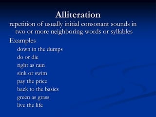 Alliteration
repetition of usually initial consonant sounds in
two or more neighboring words or syllables
Examples
down in the dumps
do or die
right as rain
sink or swim
pay the price
back to the basics
green as grass
live the life
 