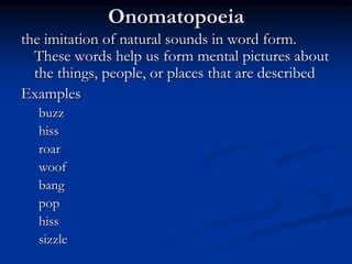 Onomatopoeia
the imitation of natural sounds in word form.
These words help us form mental pictures about
the things, people, or places that are described
Examples
buzz
hiss
roar
woof
bang
pop
hiss
sizzle
 