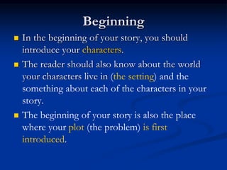 Beginning
 In the beginning of your story, you should
introduce your characters.
 The reader should also know about the world
your characters live in (the setting) and the
something about each of the characters in your
story.
 The beginning of your story is also the place
where your plot (the problem) is first
introduced.
 