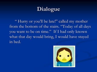 Dialogue
“ Hurry or you’ll be late!” called my mother
from the bottom of the stairs. “Today of all days
you want to be on time.” If I had only known
what that day would bring, I would have stayed
in bed.
 