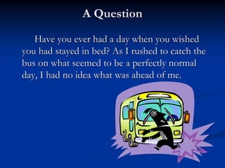 A Question
Have you ever had a day when you wished
you had stayed in bed? As I rushed to catch the
bus on what seemed to be a perfectly normal
day, I had no idea what was ahead of me.
 