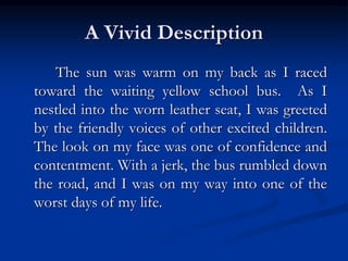 A Vivid Description
The sun was warm on my back as I raced
toward the waiting yellow school bus. As I
nestled into the worn leather seat, I was greeted
by the friendly voices of other excited children.
The look on my face was one of confidence and
contentment. With a jerk, the bus rumbled down
the road, and I was on my way into one of the
worst days of my life.
 