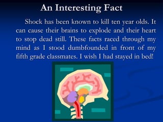 An Interesting Fact
Shock has been known to kill ten year olds. It
can cause their brains to explode and their heart
to stop dead still. These facts raced through my
mind as I stood dumbfounded in front of my
fifth grade classmates. I wish I had stayed in bed!
 