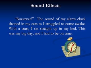 Sound Effects
“Buzzzzzz!” The sound of my alarm clock
droned in my ears as I struggled to come awake.
With a start, I sat straight up in my bed. This
was my big day, and I had to be on time.
 