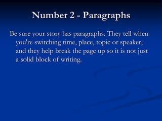 Number 2 - Paragraphs
Be sure your story has paragraphs. They tell when
you're switching time, place, topic or speaker,
and they help break the page up so it is not just
a solid block of writing.
 