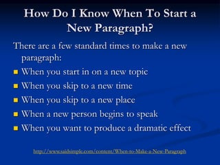 How Do I Know When To Start a
New Paragraph?
There are a few standard times to make a new
paragraph:
 When you start in on a new topic
 When you skip to a new time
 When you skip to a new place
 When a new person begins to speak
 When you want to produce a dramatic effect
http://www.saidsimple.com/content/When-to-Make-a-New-Paragraph
 
