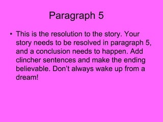 Paragraph 5
• This is the resolution to the story. Your
story needs to be resolved in paragraph 5,
and a conclusion needs to happen. Add
clincher sentences and make the ending
believable. Don’t always wake up from a
dream!
 