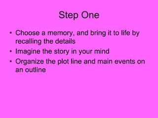 Step One
• Choose a memory, and bring it to life by
recalling the details
• Imagine the story in your mind
• Organize the plot line and main events on
an outline
 