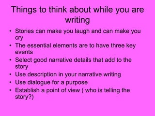 Things to think about while you are
writing
• Stories can make you laugh and can make you
cry
• The essential elements are to have three key
events
• Select good narrative details that add to the
story
• Use description in your narrative writing
• Use dialogue for a purpose
• Establish a point of view ( who is telling the
story?)
 