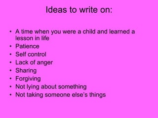 Ideas to write on:
• A time when you were a child and learned a
lesson in life
• Patience
• Self control
• Lack of anger
• Sharing
• Forgiving
• Not lying about something
• Not taking someone else’s things
 