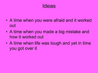 Ideas
• A time when you were afraid and it worked
out
• A time when you made a big mistake and
how it worked out
• A time when life was tough and yet in time
you got over it
 
