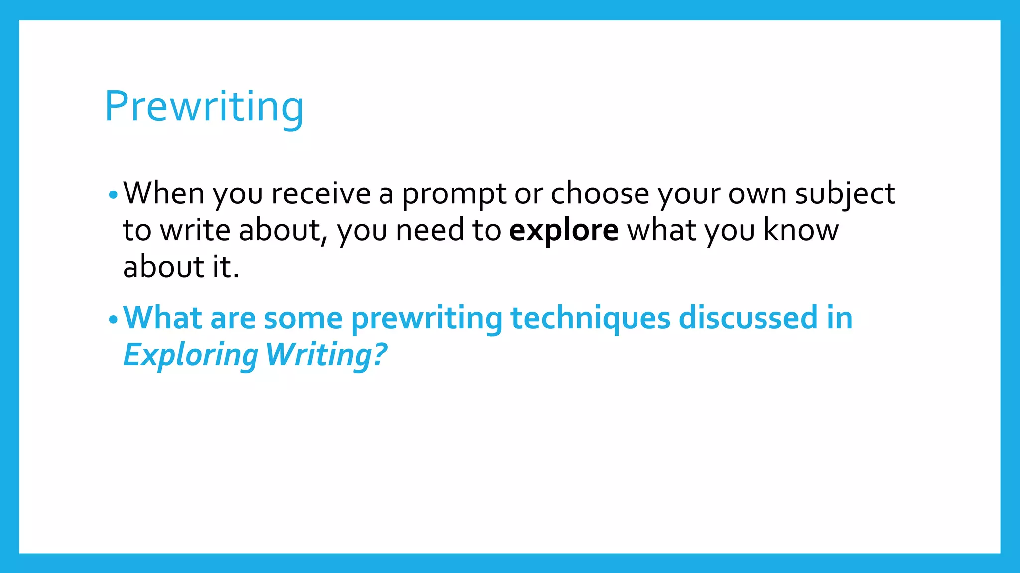 Prewriting 
•When you receive a prompt or choose your own subject 
to write about, you need to explore what you know 
about it. 
•What are some prewriting techniques discussed in 
Exploring Writing? 
 