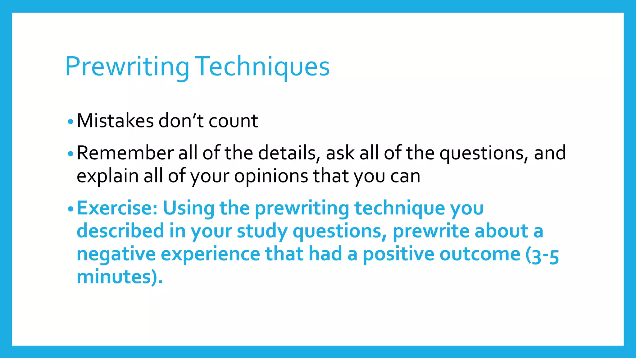 Prewriting Techniques 
• Mistakes don’t count 
•Remember all of the details, ask all of the questions, and 
explain all of your opinions that you can 
•Exercise: Using the prewriting technique you 
described in your study questions, prewrite about a 
negative experience that had a positive outcome (3-5 
minutes). 
 