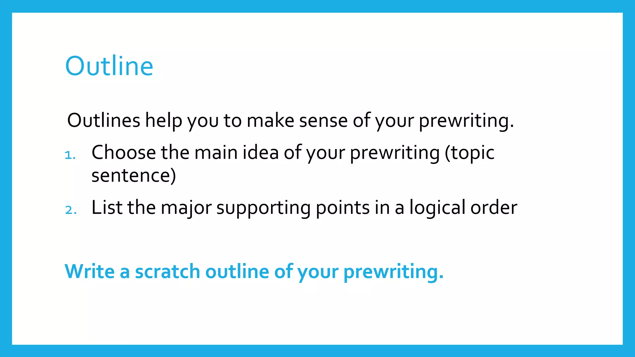 Outline 
Outlines help you to make sense of your prewriting. 
1. Choose the main idea of your prewriting (topic 
sentence) 
2. List the major supporting points in a logical order 
Write a scratch outline of your prewriting. 
 