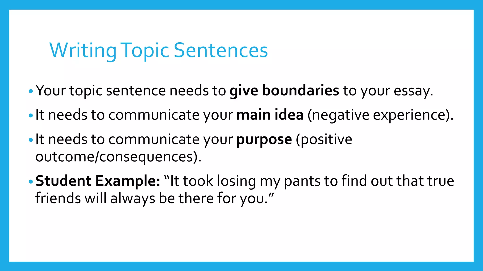 Writing Topic Sentences 
•Your topic sentence needs to give boundaries to your essay. 
• It needs to communicate your main idea (negative experience). 
• It needs to communicate your purpose (positive 
outcome/consequences). 
•Student Example: “It took losing my pants to find out that true 
friends will always be there for you.” 
 