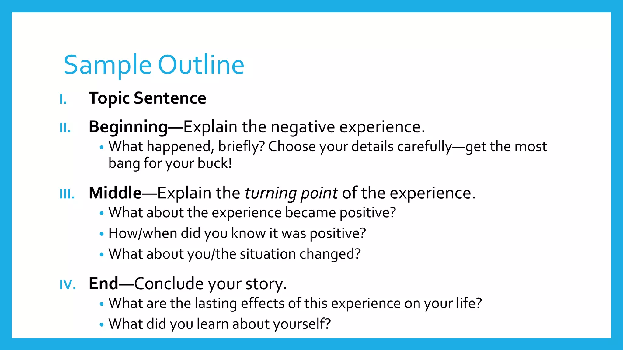 Sample Outline 
I. Topic Sentence 
II. Beginning—Explain the negative experience. 
• What happened, briefly? Choose your details carefully—get the most 
bang for your buck! 
III. Middle—Explain the turning point of the experience. 
• What about the experience became positive? 
• How/when did you know it was positive? 
• What about you/the situation changed? 
IV. End—Conclude your story. 
• What are the lasting effects of this experience on your life? 
• What did you learn about yourself? 
 
