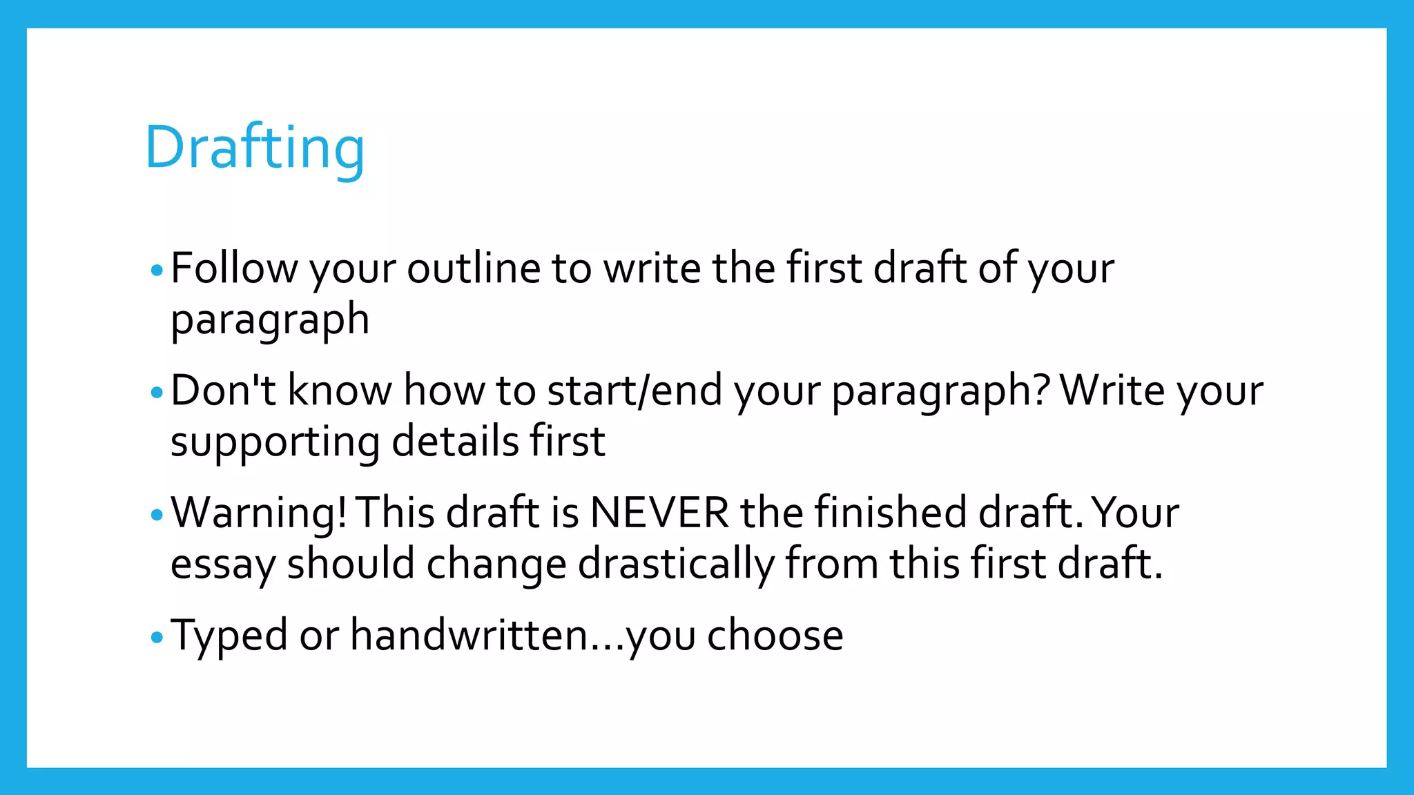 Drafting 
•Follow your outline to write the first draft of your 
paragraph 
•Don't know how to start/end your paragraph? Write your 
supporting details first 
•Warning! This draft is NEVER the finished draft. Your 
essay should change drastically from this first draft. 
• Typed or handwritten…you choose 
 