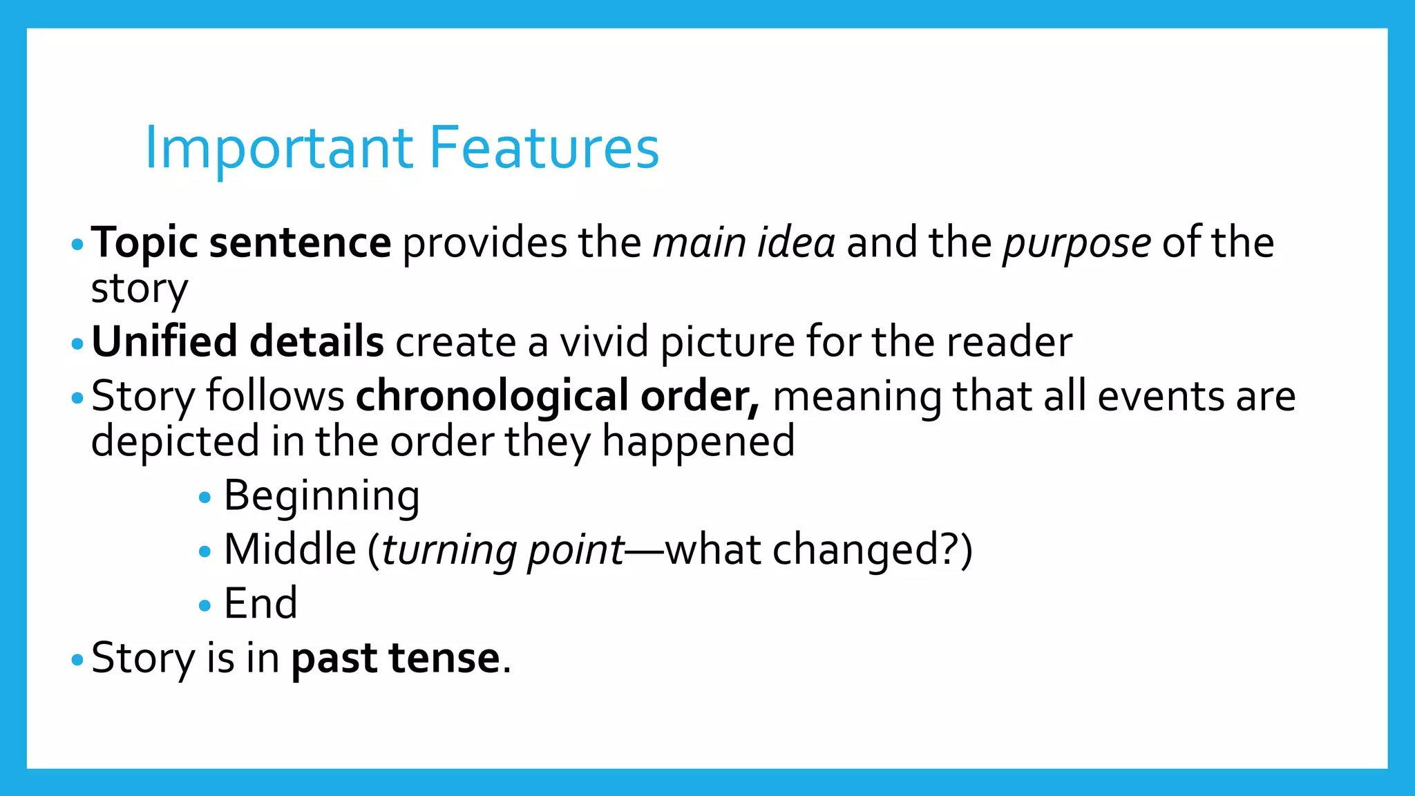 Important Features 
•Topic sentence provides the main idea and the purpose of the 
story 
•Unified details create a vivid picture for the reader 
•Story follows chronological order, meaning that all events are 
depicted in the order they happened 
• Beginning 
• Middle (turning point—what changed?) 
• End 
•Story is in past tense. 
 