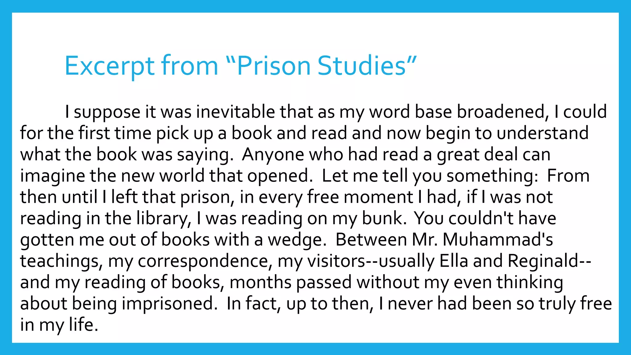 Excerpt from “Prison Studies” 
I suppose it was inevitable that as my word base broadened, I could 
for the first time pick up a book and read and now begin to understand 
what the book was saying. Anyone who had read a great deal can 
imagine the new world that opened. Let me tell you something: From 
then until I left that prison, in every free moment I had, if I was not 
reading in the library, I was reading on my bunk. You couldn't have 
gotten me out of books with a wedge. Between Mr. Muhammad's 
teachings, my correspondence, my visitors--usually Ella and Reginald-- 
and my reading of books, months passed without my even thinking 
about being imprisoned. In fact, up to then, I never had been so truly free 
in my life. 
 
