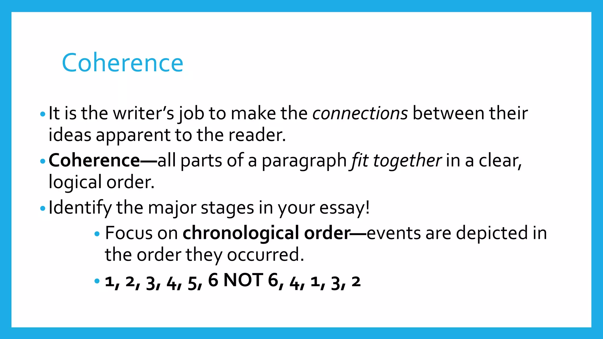 Coherence 
• It is the writer’s job to make the connections between their 
ideas apparent to the reader. 
•Coherence—all parts of a paragraph fit together in a clear, 
logical order. 
•Identify the major stages in your essay! 
• Focus on chronological order—events are depicted in 
the order they occurred. 
• 1, 2, 3, 4, 5, 6 NOT 6, 4, 1, 3, 2 
 