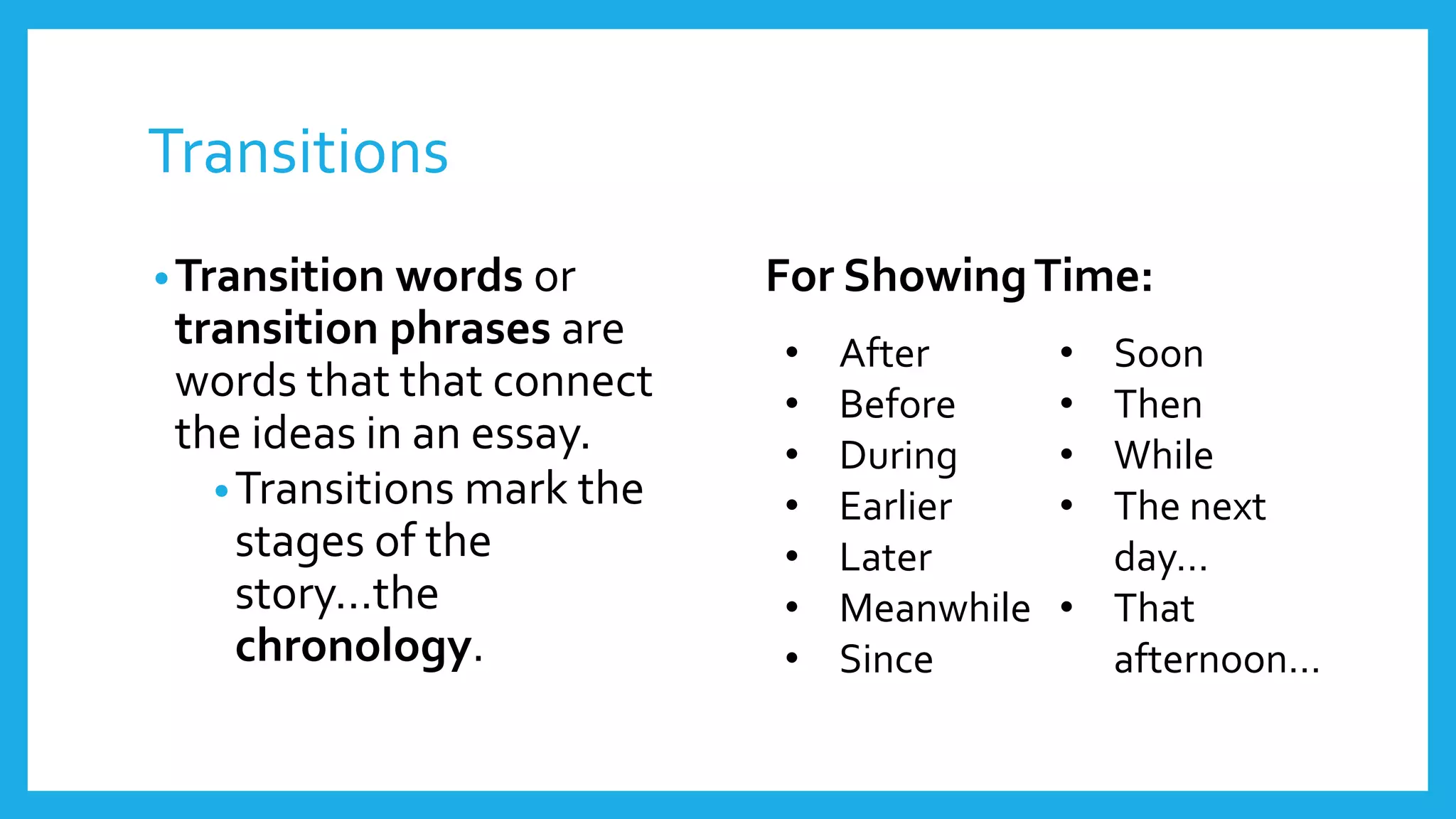 Transitions 
•Transition words or 
transition phrases are 
words that that connect 
the ideas in an essay. 
•Transitions mark the 
stages of the 
story…the 
chronology. 
For Showing Time: 
• After 
• Before 
• During 
• Earlier 
• Later 
• Meanwhile 
• Since 
• Soon 
• Then 
• While 
• The next 
day… 
• That 
afternoon… 
 