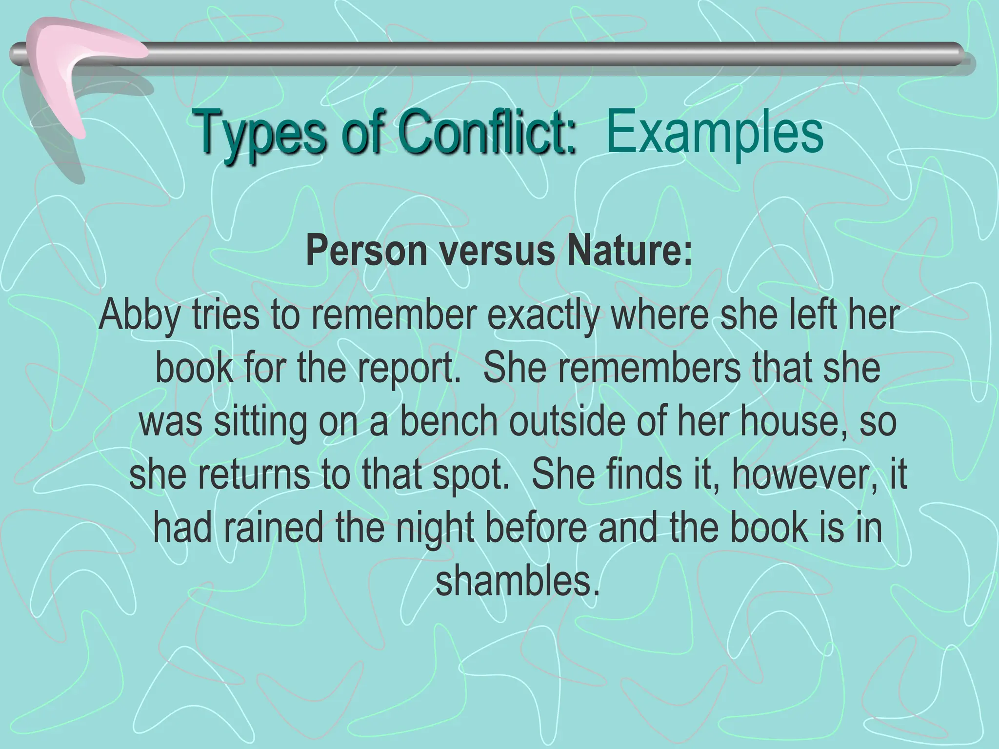 Types of Conflict: Examples
Person versus Nature:
Abby tries to remember exactly where she left her
book for the report. She remembers that she
was sitting on a bench outside of her house, so
she returns to that spot. She finds it, however, it
had rained the night before and the book is in
shambles.
 