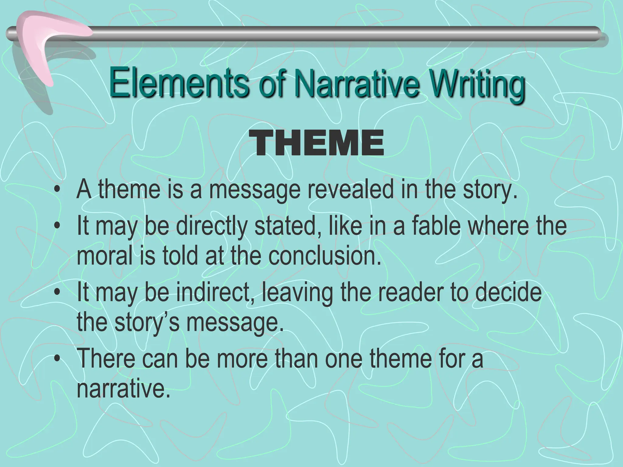 Elements of Narrative Writing
• A theme is a message revealed in the story.
• It may be directly stated, like in a fable where the
moral is told at the conclusion.
• It may be indirect, leaving the reader to decide
the story’s message.
• There can be more than one theme for a
narrative.
THEME
 