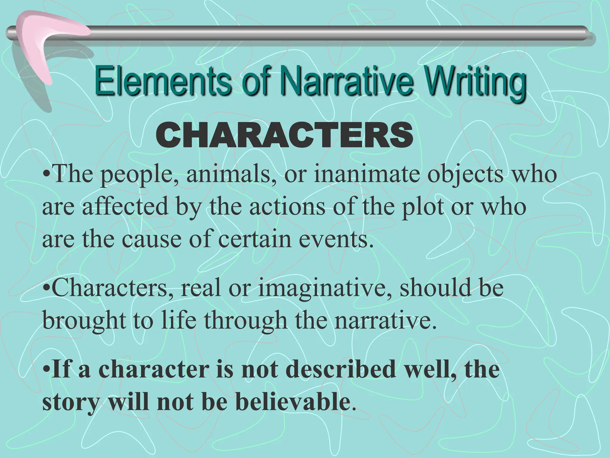 Elements of Narrative Writing
CHARACTERS
•The people, animals, or inanimate objects who
are affected by the actions of the plot or who
are the cause of certain events.
•Characters, real or imaginative, should be
brought to life through the narrative.
•If a character is not described well, the
story will not be believable.
 