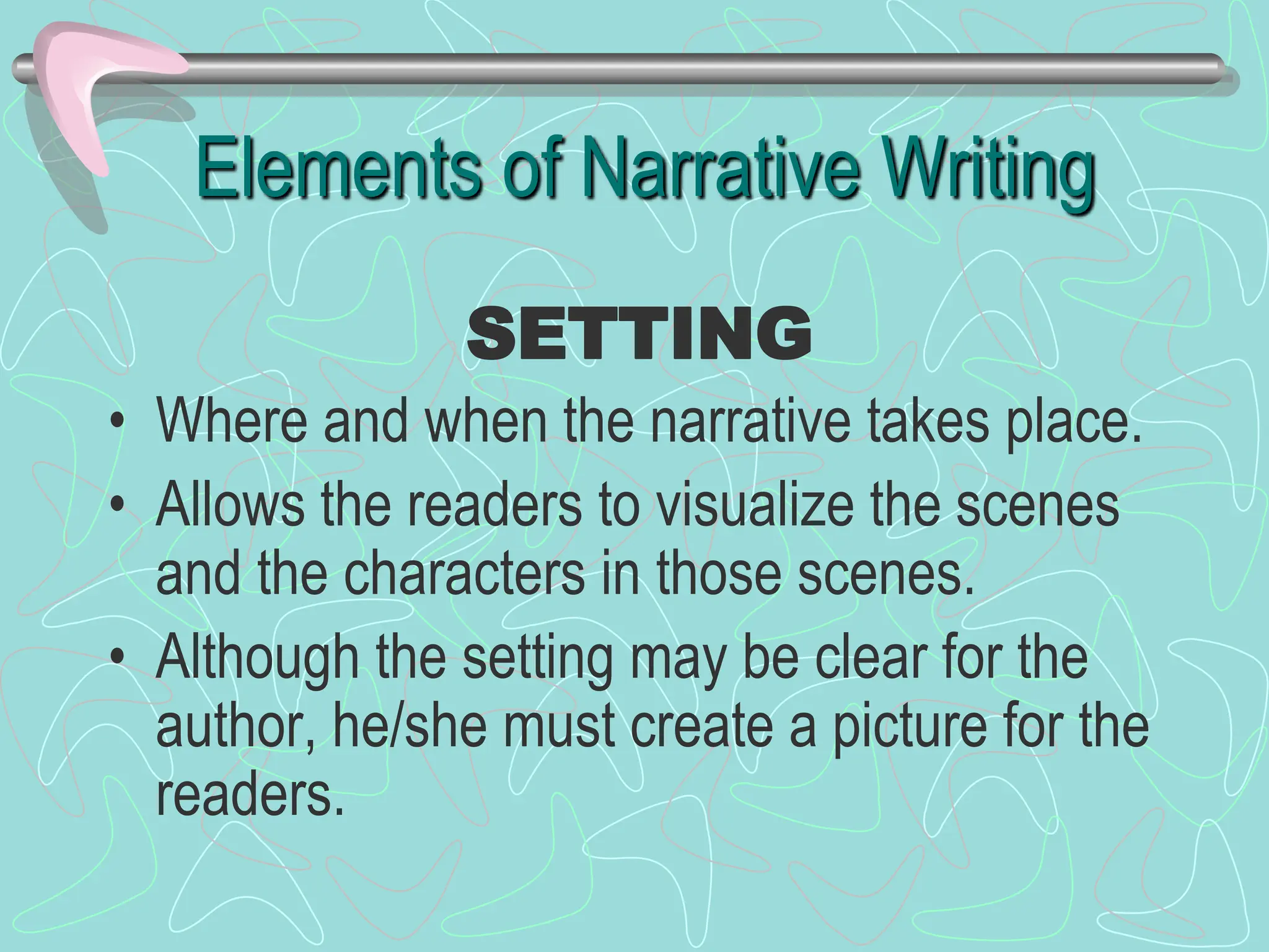 Elements of Narrative Writing
• Where and when the narrative takes place.
• Allows the readers to visualize the scenes
and the characters in those scenes.
• Although the setting may be clear for the
author, he/she must create a picture for the
readers.
SETTING
 