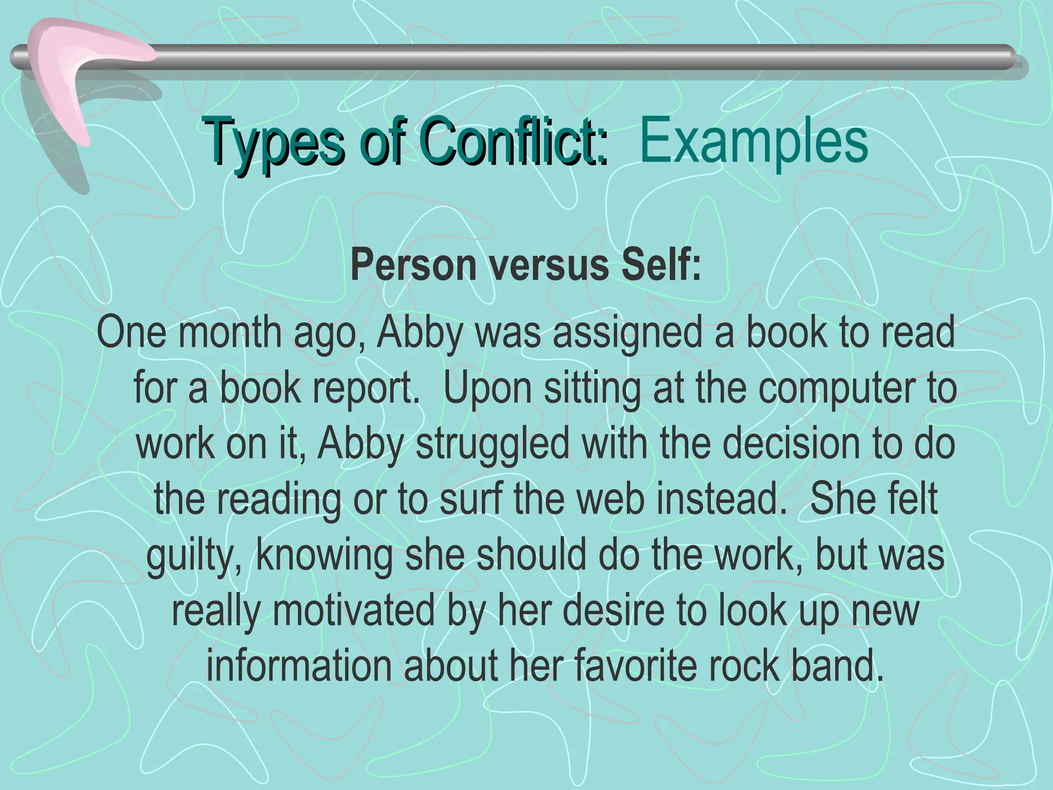 Types of Conflict:
Types of Conflict: Examples
Person versus Self:
One month ago, Abby was assigned a book to read
for a book report. Upon sitting at the computer to
work on it, Abby struggled with the decision to do
the reading or to surf the web instead. She felt
guilty, knowing she should do the work, but was
really motivated by her desire to look up new
information about her favorite rock band.
 